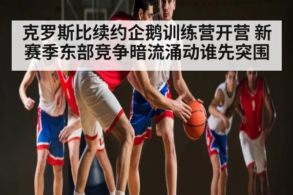 克罗斯比续约企鹅训练营开营 新赛季东部竞争暗流涌动谁先突围