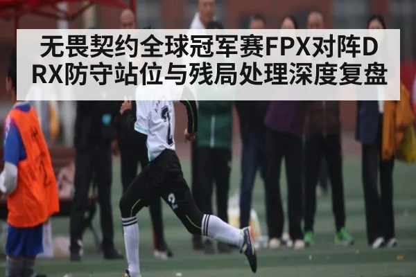 无畏契约全球冠军赛FPX对阵DRX防守站位与残局处理深度复盘