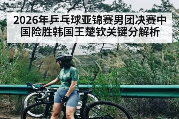 2026年乒乓球亚锦赛男团决赛中国险胜韩国王楚钦关键分解析