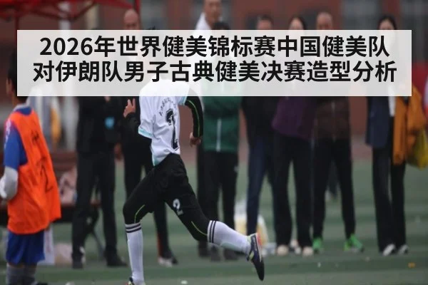 2026年世界健美锦标赛中国健美队对伊朗队男子古典健美决赛造型分析